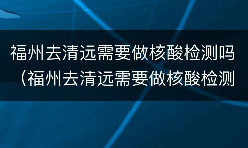 福州去清远需要做核酸检测吗（福州去清远需要做核酸检测吗最新）