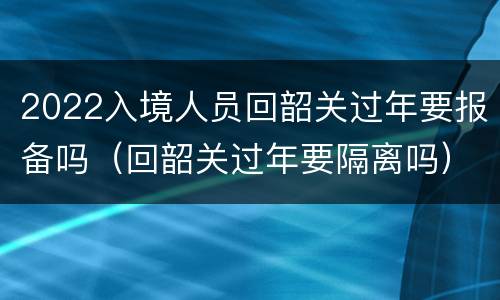 2022入境人员回韶关过年要报备吗（回韶关过年要隔离吗）