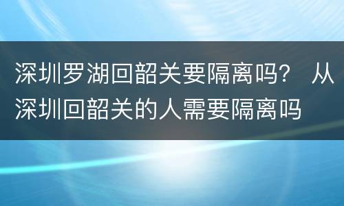 深圳罗湖回韶关要隔离吗？ 从深圳回韶关的人需要隔离吗