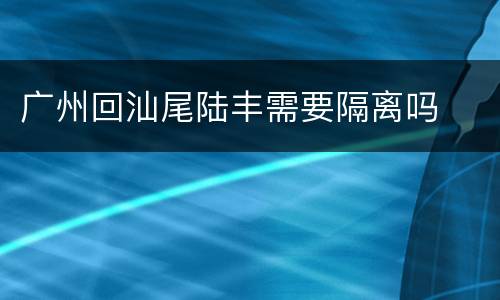 广州回汕尾陆丰需要隔离吗