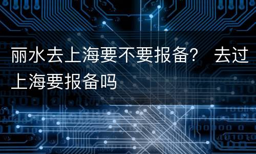 丽水去上海要不要报备？ 去过上海要报备吗