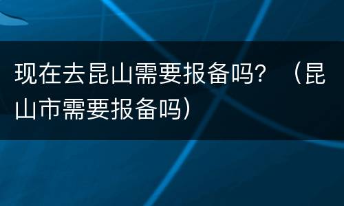 现在去昆山需要报备吗？（昆山市需要报备吗）