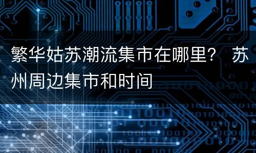 繁华姑苏潮流集市在哪里？ 苏州周边集市和时间