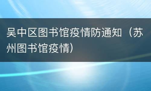吴中区图书馆疫情防通知（苏州图书馆疫情）