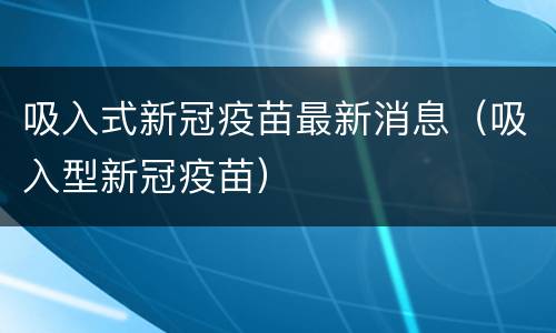 吸入式新冠疫苗最新消息（吸入型新冠疫苗）