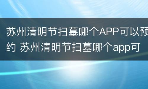 苏州清明节扫墓哪个APP可以预约 苏州清明节扫墓哪个app可以预约的