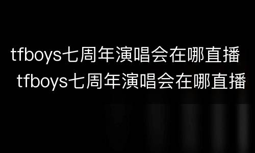tfboys七周年演唱会在哪直播 tfboys七周年演唱会在哪直播的