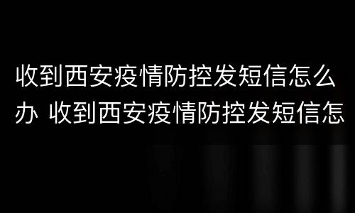 收到西安疫情防控发短信怎么办 收到西安疫情防控发短信怎么办呢