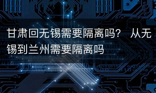甘肃回无锡需要隔离吗？ 从无锡到兰州需要隔离吗