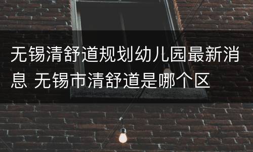 无锡清舒道规划幼儿园最新消息 无锡市清舒道是哪个区