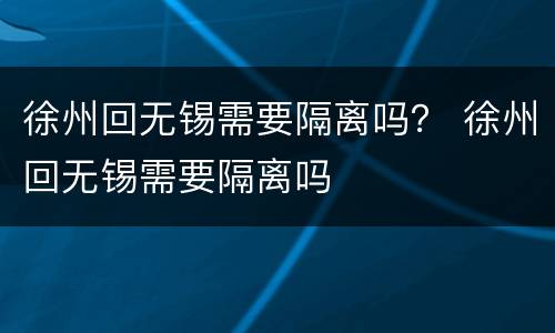 徐州回无锡需要隔离吗？ 徐州回无锡需要隔离吗