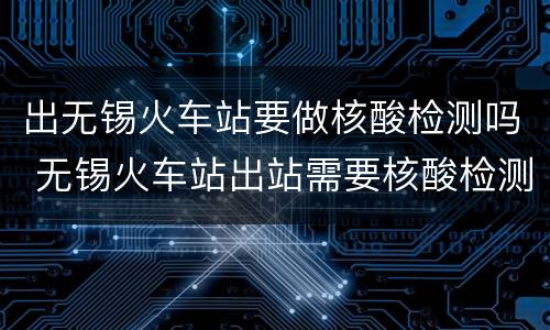 出无锡火车站要做核酸检测吗 无锡火车站出站需要核酸检测吗