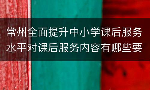 常州全面提升中小学课后服务水平对课后服务内容有哪些要求？