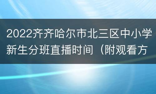 2022齐齐哈尔市北三区中小学新生分班直播时间（附观看方式+学校）