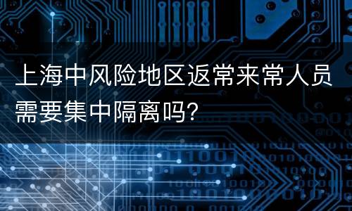 上海中风险地区返常来常人员需要集中隔离吗？