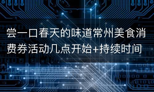 尝一口春天的味道常州美食消费券活动几点开始+持续时间