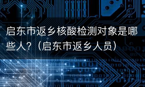 启东市返乡核酸检测对象是哪些人?（启东市返乡人员）