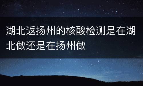湖北返扬州的核酸检测是在湖北做还是在扬州做