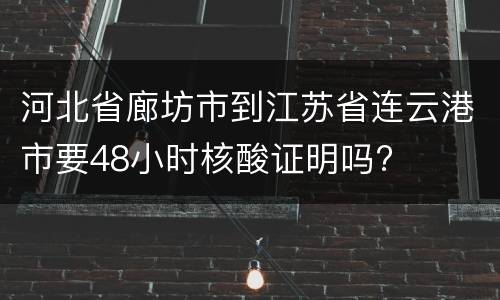 河北省廊坊市到江苏省连云港市要48小时核酸证明吗?