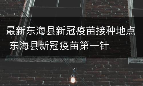 最新东海县新冠疫苗接种地点 东海县新冠疫苗第一针