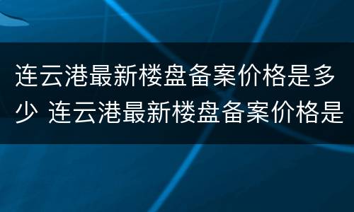 连云港最新楼盘备案价格是多少 连云港最新楼盘备案价格是多少啊