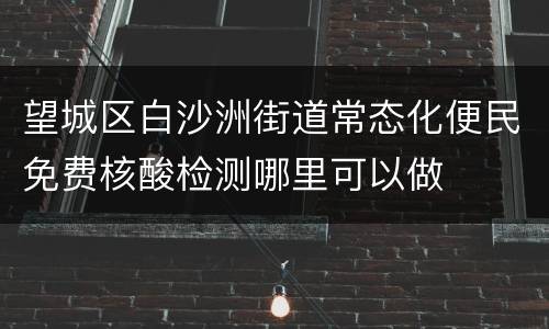 望城区白沙洲街道常态化便民免费核酸检测哪里可以做