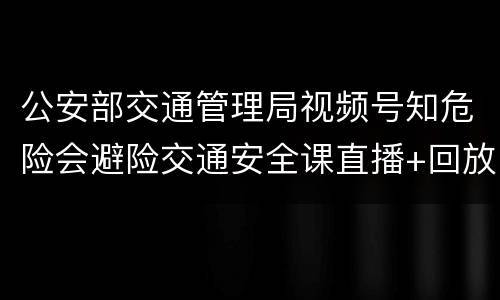 公安部交通管理局视频号知危险会避险交通安全课直播+回放入口