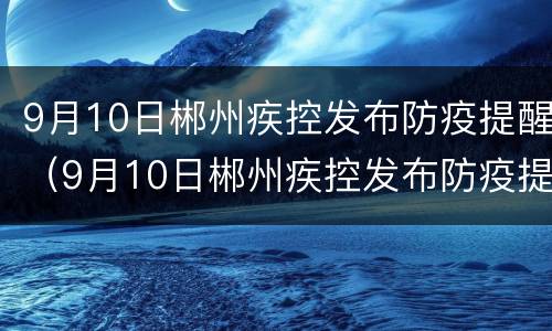 9月10日郴州疾控发布防疫提醒（9月10日郴州疾控发布防疫提醒会）