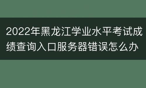 2022年黑龙江学业水平考试成绩查询入口服务器错误怎么办？