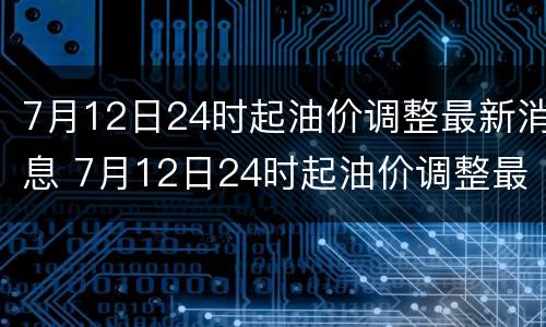7月12日24时起油价调整最新消息 7月12日24时起油价调整最新消息及图片