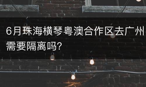 6月珠海横琴粤澳合作区去广州需要隔离吗？