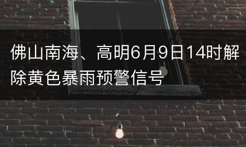 佛山南海、高明6月9日14时解除黄色暴雨预警信号