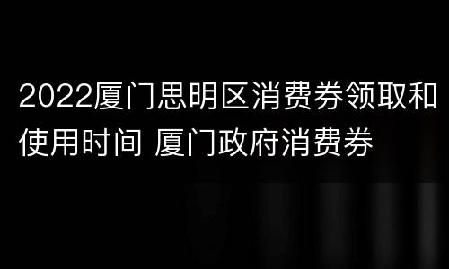 2022厦门思明区消费券领取和使用时间 厦门政府消费券