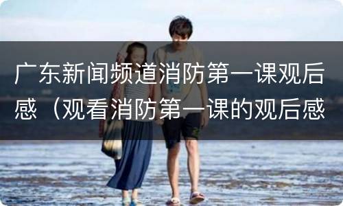 广东新闻频道消防第一课观后感（观看消防第一课的观后感）