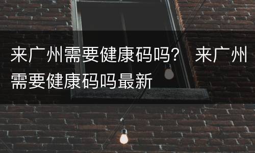 来广州需要健康码吗？ 来广州需要健康码吗最新