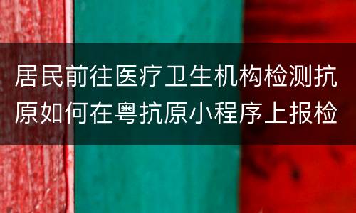居民前往医疗卫生机构检测抗原如何在粤抗原小程序上报检测结果？