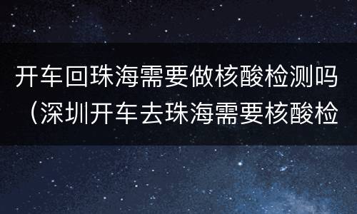开车回珠海需要做核酸检测吗(深圳开车去珠海需要核酸检测吗)