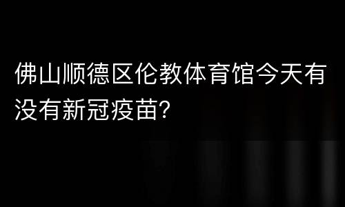 佛山顺德区伦教体育馆今天有没有新冠疫苗？