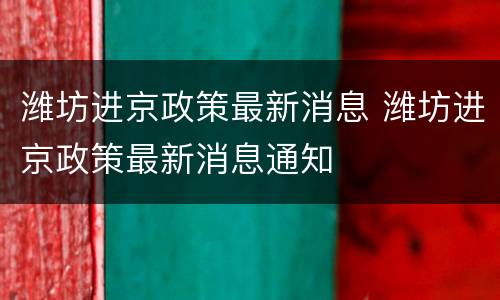 潍坊进京政策最新消息 潍坊进京政策最新消息通知