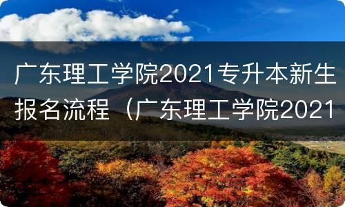 广东理工学院2021专升本新生报名流程（广东理工学院2021专升本新生报名流程表）