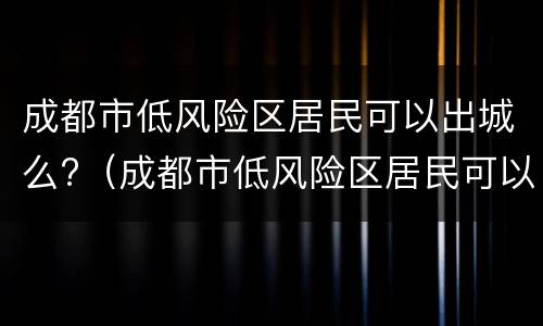 成都市低风险区居民可以出城么?（成都市低风险区居民可以出城么现在）