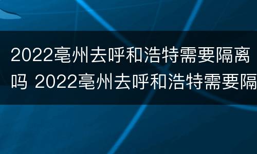 2022亳州去呼和浩特需要隔离吗 2022亳州去呼和浩特需要隔离吗