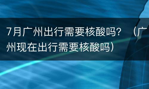 7月广州出行需要核酸吗？（广州现在出行需要核酸吗）
