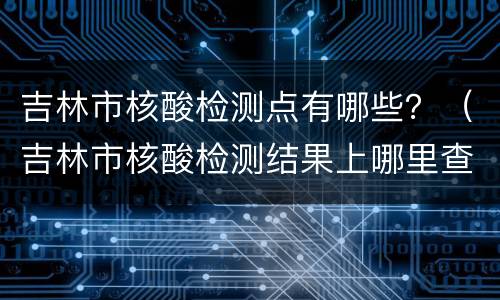 吉林市核酸检测点有哪些？（吉林市核酸检测结果上哪里查）