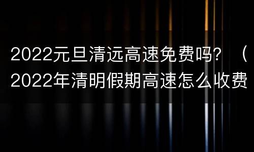 2022元旦清远高速免费吗？（2022年清明假期高速怎么收费）