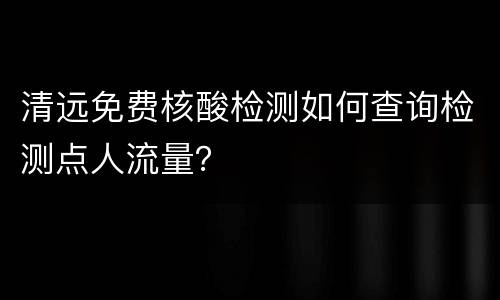 清远免费核酸检测如何查询检测点人流量？