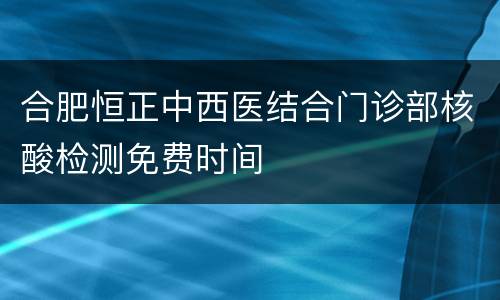 合肥恒正中西医结合门诊部核酸检测免费时间