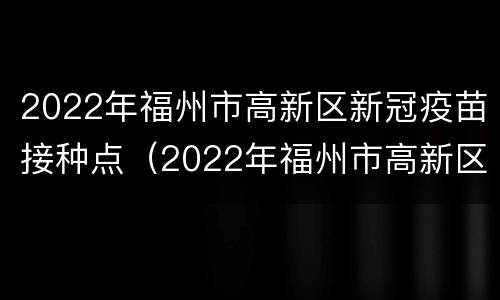2022年福州市高新区新冠疫苗接种点（2022年福州市高新区新冠疫苗接种点电话）