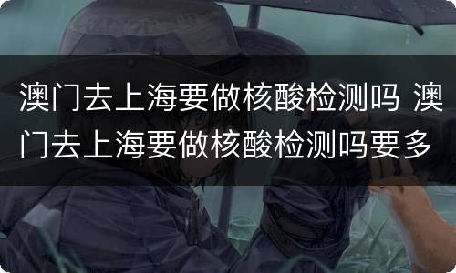 澳门去上海要做核酸检测吗 澳门去上海要做核酸检测吗要多久