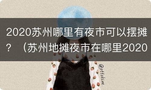 2020苏州哪里有夜市可以摆摊？（苏州地摊夜市在哪里2020）